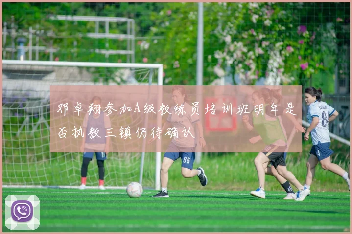 邓卓翔参加A级教练员培训班明年是否执教三镇仍待确认