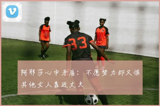 阿耶莎心中矛盾：不愿努力却又惧其他女人靠近丈夫