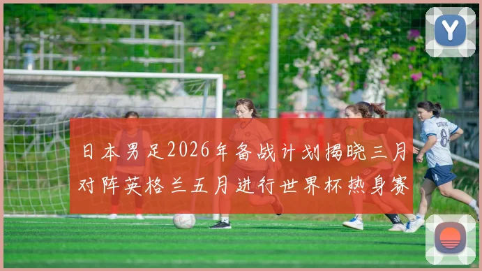 日本男足2026年备战计划揭晓三月对阵英格兰五月进行世界杯热身赛