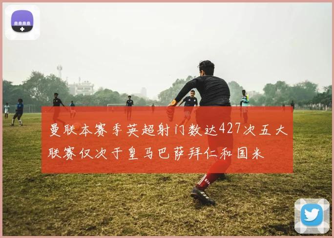 曼联本赛季英超射门数达427次五大联赛仅次于皇马巴萨拜仁和国米