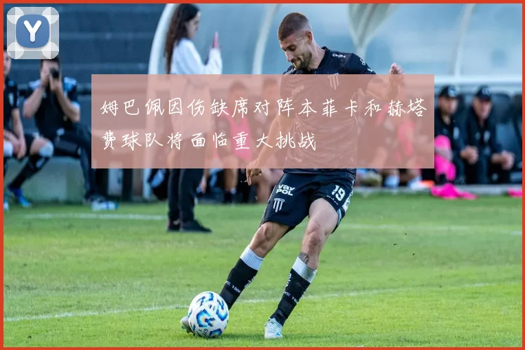 姆巴佩因伤缺席对阵本菲卡和赫塔费球队将面临重大挑战