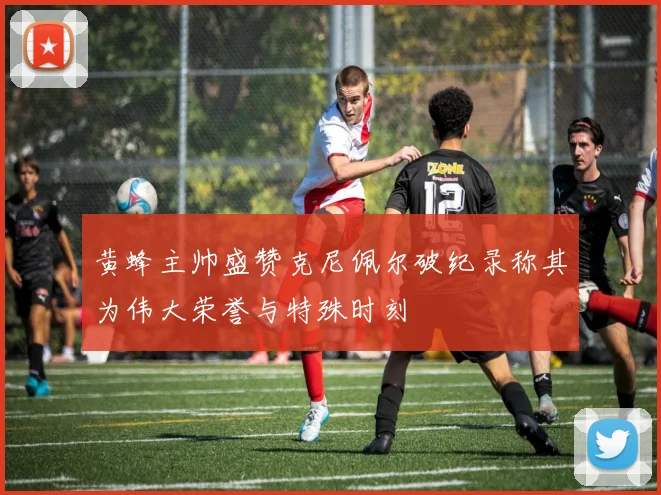 黄蜂主帅盛赞克尼佩尔破纪录称其为伟大荣誉与特殊时刻