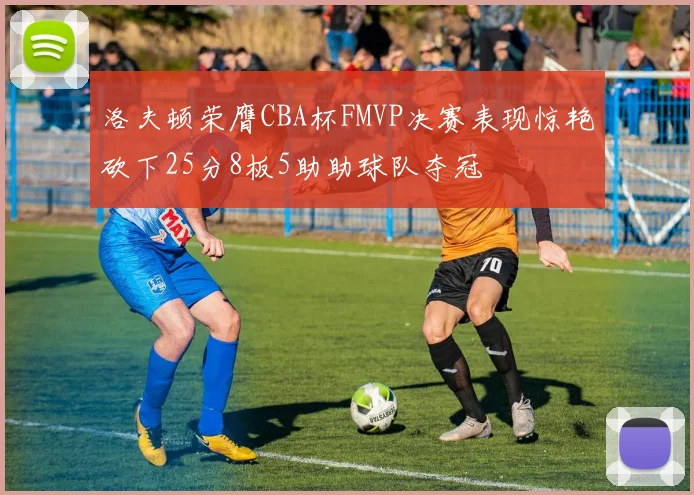 洛夫顿荣膺CBA杯FMVP决赛表现惊艳砍下25分8板5助助球队夺冠