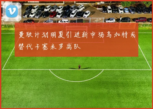 曼联计划明夏引进新中场乌加特或替代卡塞米罗离队
