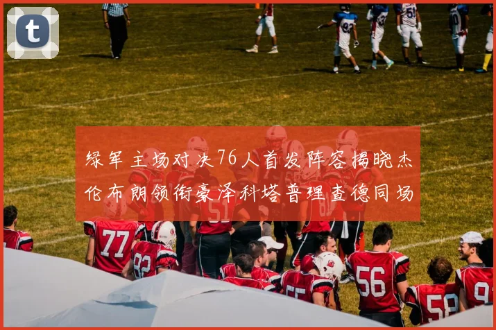 绿军主场对决76人首发阵容揭晓杰伦布朗领衔豪泽科塔普理查德同场竞技