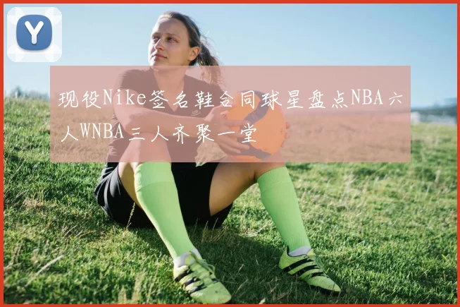 现役Nike签名鞋合同球星盘点NBA六人WNBA三人齐聚一堂