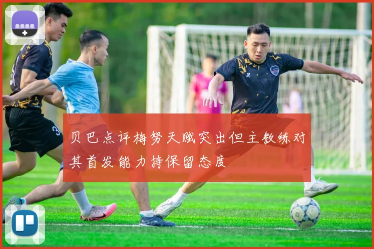 贝巴点评梅努天赋突出但主教练对其首发能力持保留态度