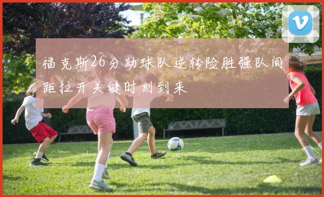 福克斯26分助球队逆转险胜强队间距拉开关键时刻到来