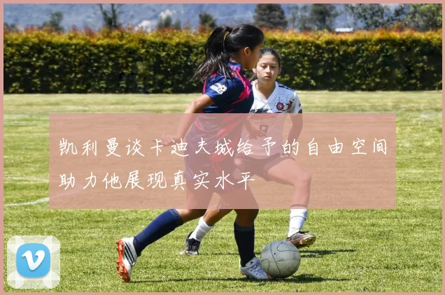 凯利曼谈卡迪夫城给予的自由空间助力他展现真实水平
