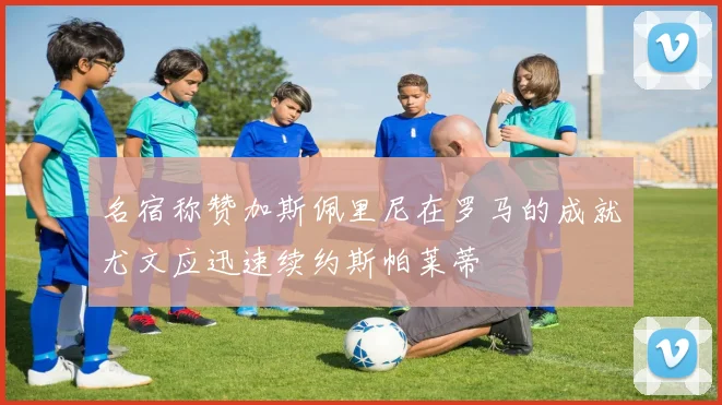 名宿称赞加斯佩里尼在罗马的成就尤文应迅速续约斯帕莱蒂