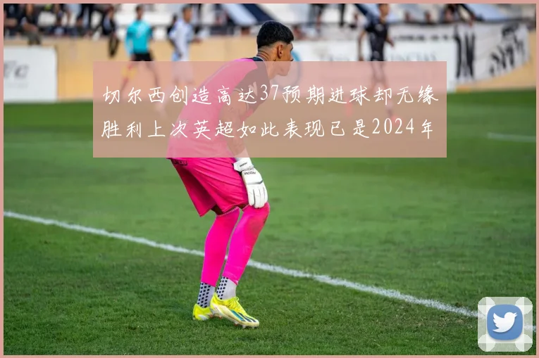 切尔西创造高达37预期进球却无缘胜利上次英超如此表现已是2024年3月