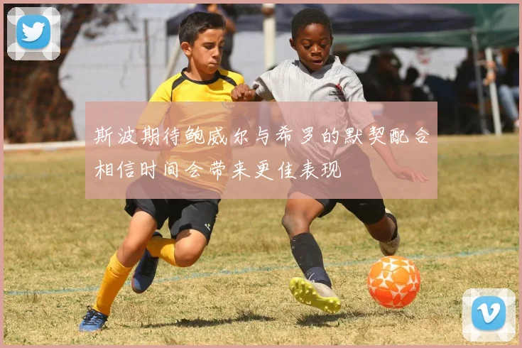 斯波期待鲍威尔与希罗的默契配合相信时间会带来更佳表现