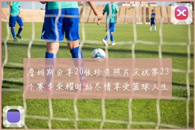 詹姆斯分享20张珍贵照片庆祝第23个赛季荣耀时刻尽情享受篮球人生