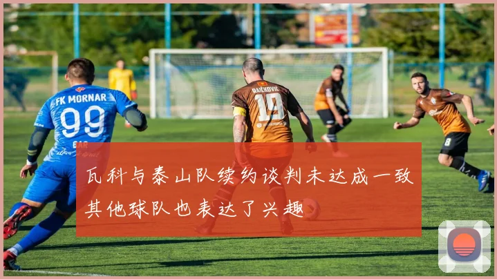 瓦科与泰山队续约谈判未达成一致其他球队也表达了兴趣