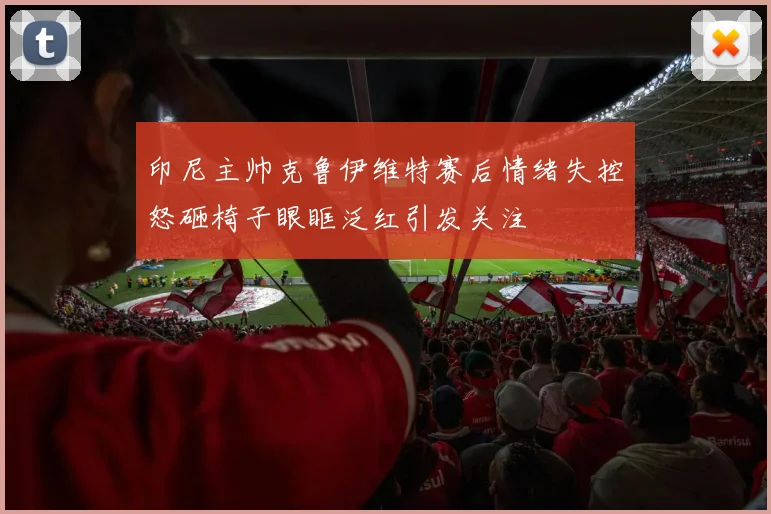 印尼主帅克鲁伊维特赛后情绪失控怒砸椅子眼眶泛红引发关注