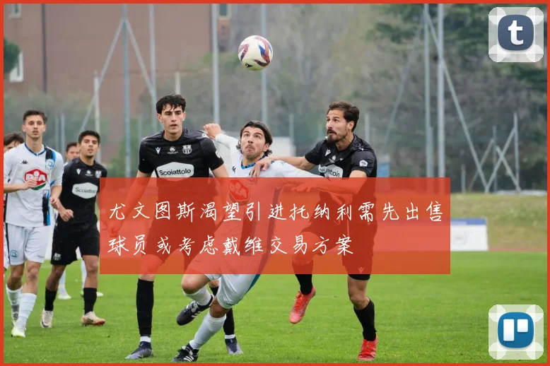 尤文图斯渴望引进托纳利需先出售球员或考虑戴维交易方案