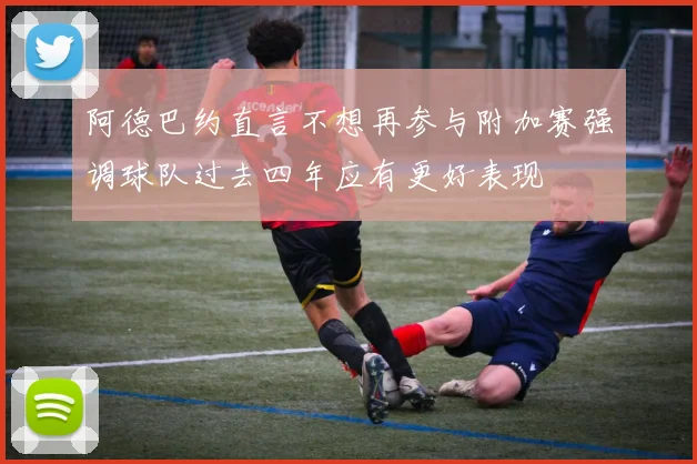 阿德巴约直言不想再参与附加赛强调球队过去四年应有更好表现