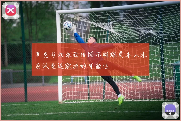 罗克与切尔西传闻不断球员本人未否认重返欧洲的可能性