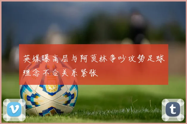 英媒曝高层与阿莫林争吵攻势足球理念不合关系紧张
