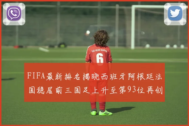 FIFA最新排名揭晓西班牙阿根廷法国稳居前三国足上升至第93位再创佳绩