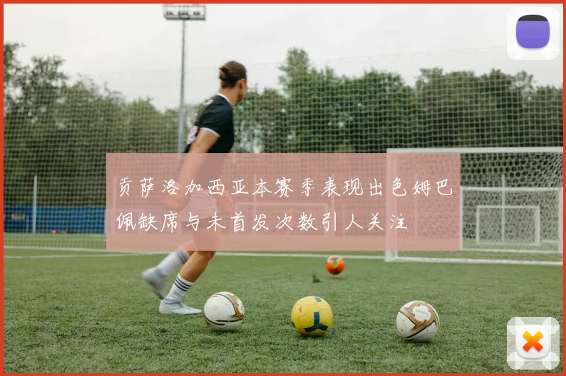 贡萨洛加西亚本赛季表现出色姆巴佩缺席与未首发次数引人关注