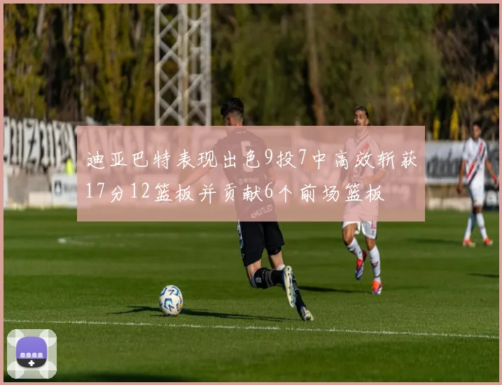 迪亚巴特表现出色9投7中高效斩获17分12篮板并贡献6个前场篮板