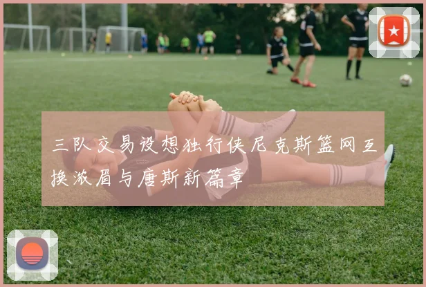 三队交易设想独行侠尼克斯篮网互换浓眉与唐斯新篇章