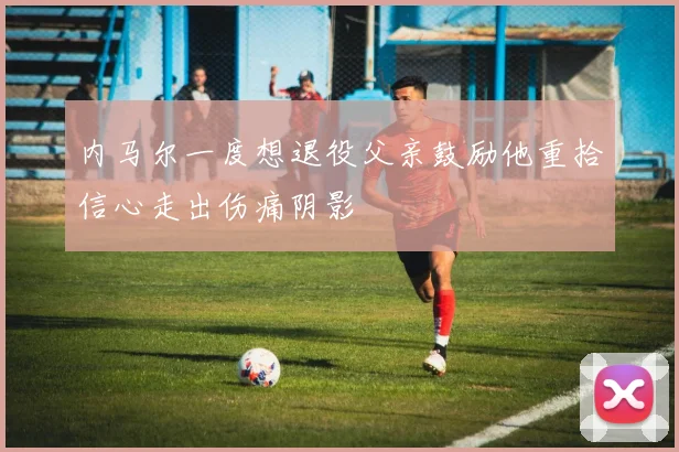 内马尔一度想退役父亲鼓励他重拾信心走出伤痛阴影