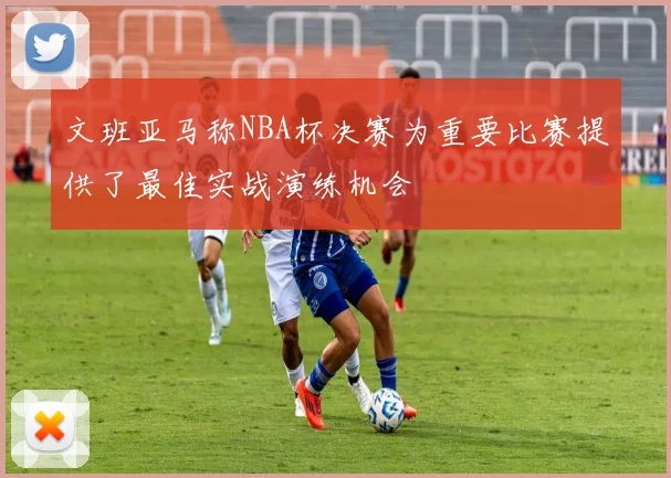 文班亚马称NBA杯决赛为重要比赛提供了最佳实战演练机会
