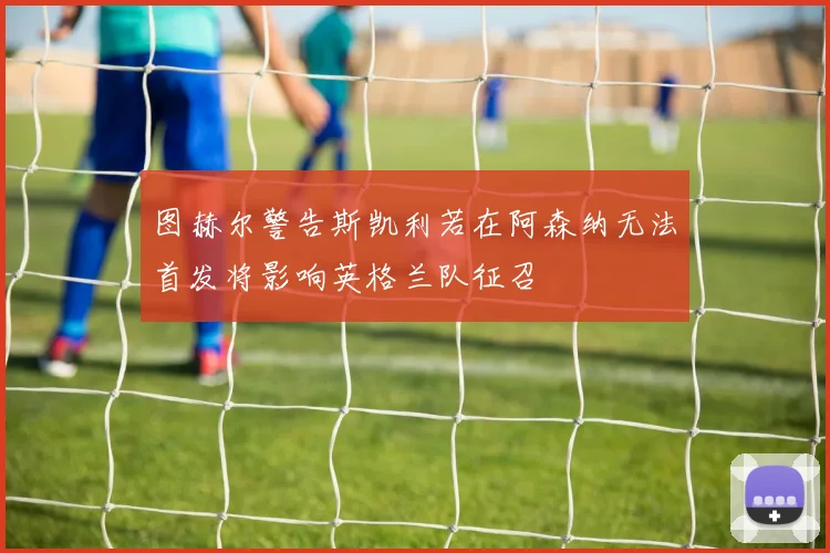 图赫尔警告斯凯利若在阿森纳无法首发将影响英格兰队征召