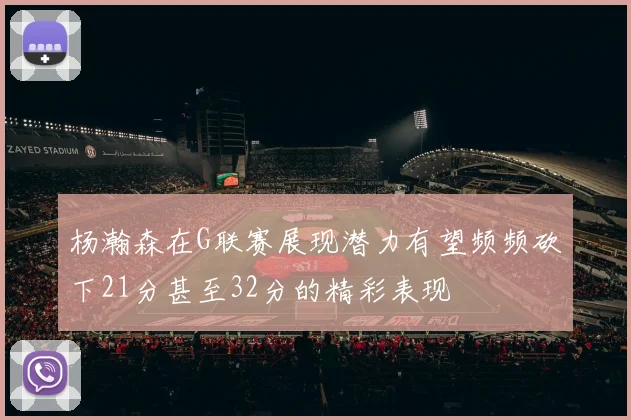 杨瀚森在G联赛展现潜力有望频频砍下21分甚至32分的精彩表现