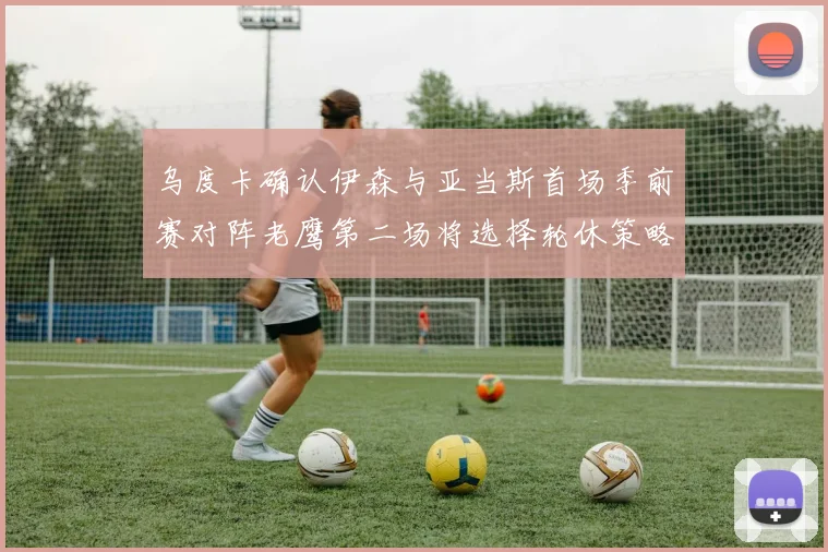 乌度卡确认伊森与亚当斯首场季前赛对阵老鹰第二场将选择轮休策略