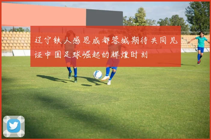 辽宁铁人感恩成都蓉城期待共同见证中国足球崛起的辉煌时刻