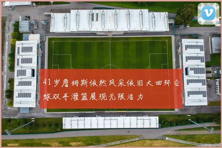 41岁詹姆斯依然风采依旧大回环合球双手灌篮展现无限活力