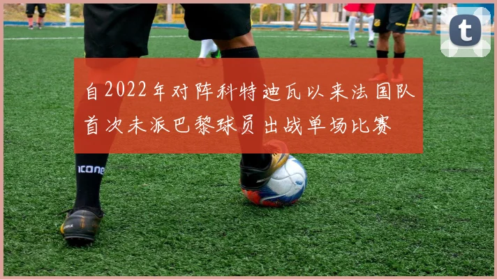 自2022年对阵科特迪瓦以来法国队首次未派巴黎球员出战单场比赛