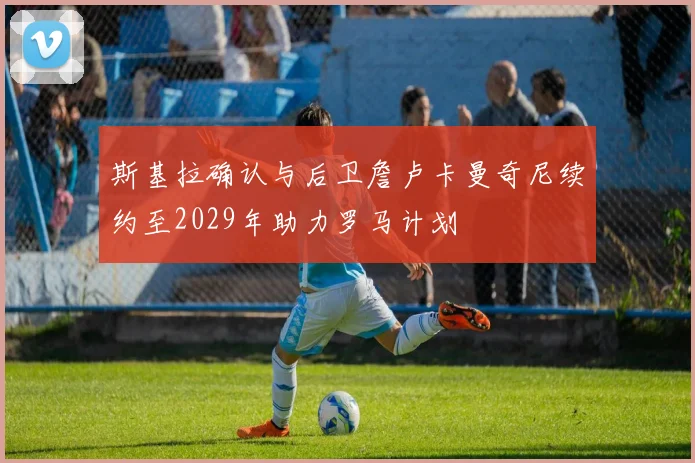 斯基拉确认与后卫詹卢卡曼奇尼续约至2029年助力罗马计划