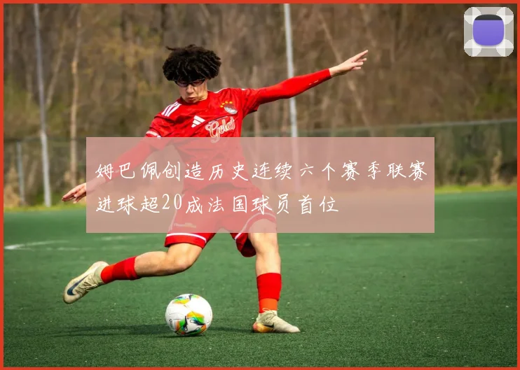 姆巴佩创造历史连续六个赛季联赛进球超20成法国球员首位