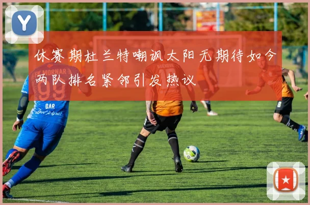 休赛期杜兰特嘲讽太阳无期待如今两队排名紧邻引发热议